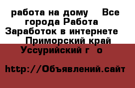 работа на дому  - Все города Работа » Заработок в интернете   . Приморский край,Уссурийский г. о. 